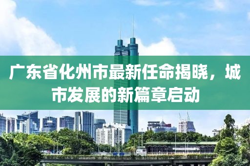 廣東省化州市最新任命揭曉，城市發展的新篇章啟動