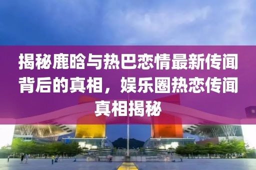 揭秘鹿晗與熱巴戀情最新傳聞背后的真相，娛樂(lè)圈熱戀傳聞?wù)嫦嘟颐? class=