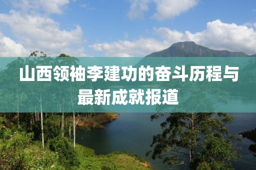 山西領袖李建功的奮斗歷程與最新成就報道