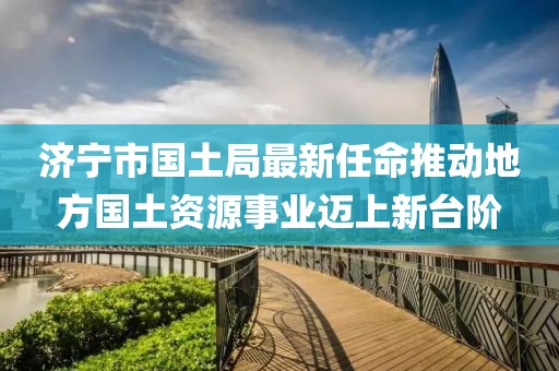 濟(jì)寧市國土局最新任命推動地方國土資源事業(yè)邁上新臺階