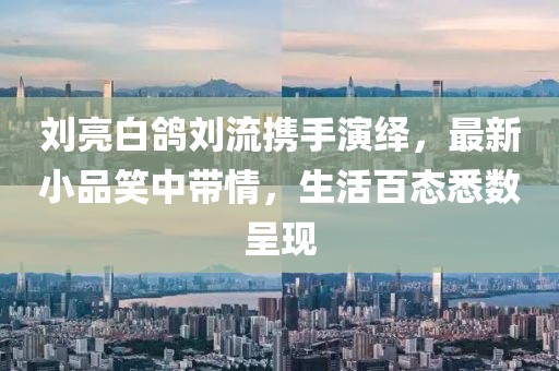 劉亮白鴿劉流攜手演繹，最新小品笑中帶情，生活百態悉數呈現