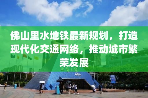 佛山里水地鐵最新規(guī)劃，打造現(xiàn)代化交通網(wǎng)絡(luò)，推動城市繁榮發(fā)展