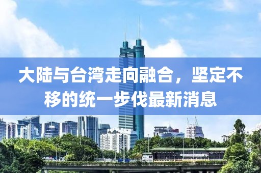 大陸與臺灣走向融合，堅定不移的統一步伐最新消息
