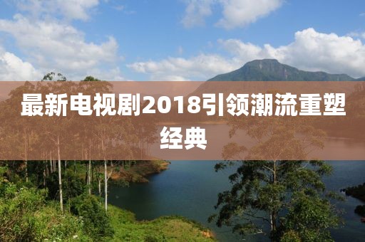 最新電視劇2018引領(lǐng)潮流重塑經(jīng)典