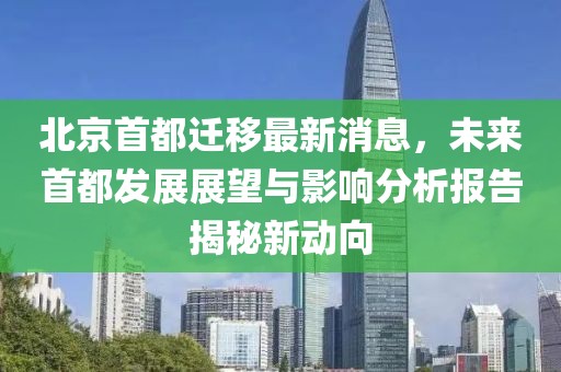 北京首都遷移最新消息，未來首都發展展望與影響分析報告揭秘新動向