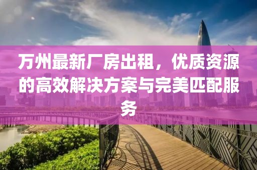 萬州最新廠房出租，優質資源的高效解決方案與完美匹配服務