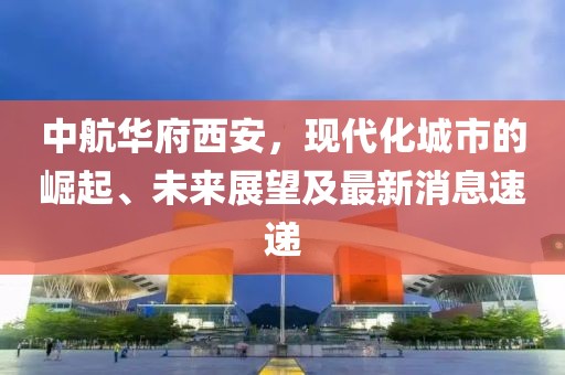 中航華府西安，現(xiàn)代化城市的崛起、未來展望及最新消息速遞