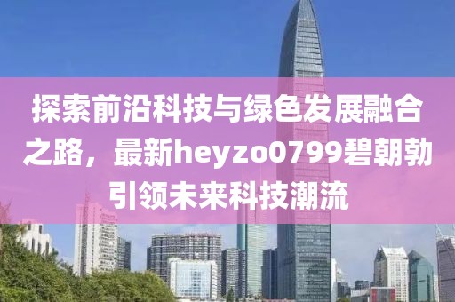 探索前沿科技與綠色發展融合之路，最新heyzo0799碧朝勃引領未來科技潮流