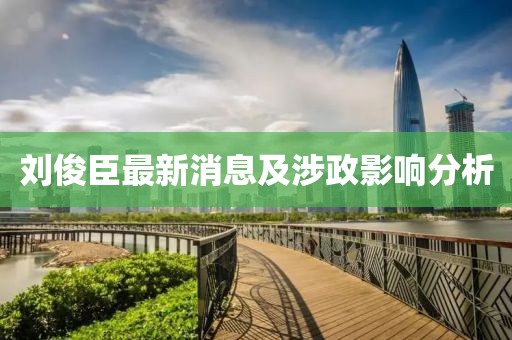 劉俊臣最新消息及涉政影響分析