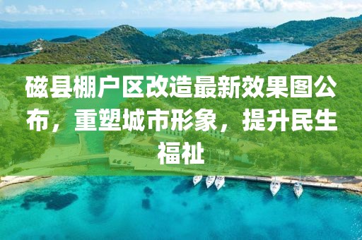 磁縣棚戶區改造最新效果圖公布，重塑城市形象，提升民生福祉