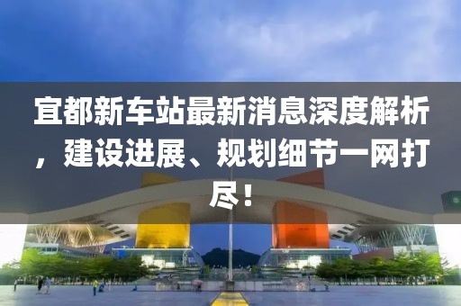 宜都新車站最新消息深度解析，建設(shè)進展、規(guī)劃細節(jié)一網(wǎng)打盡！