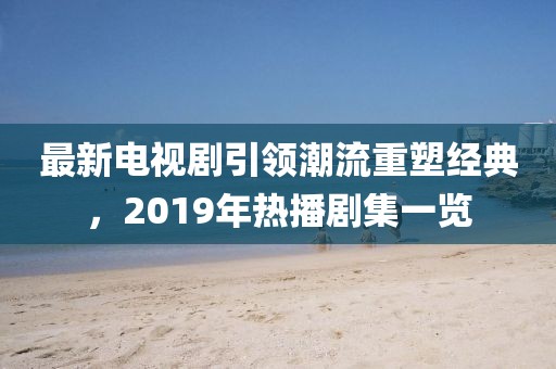 最新電視劇引領潮流重塑經典，2019年熱播劇集一覽