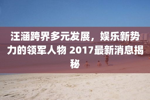 汪涵跨界多元發(fā)展，娛樂新勢力的領軍人物 2017最新消息揭秘