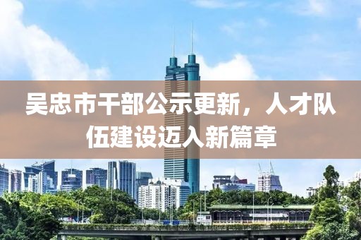 吳忠市干部公示更新，人才隊(duì)伍建設(shè)邁入新篇章