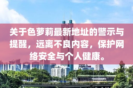 關(guān)于色蘿莉最新地址的警示與提醒，遠(yuǎn)離不良內(nèi)容，保護(hù)網(wǎng)絡(luò)安全與個人健康。