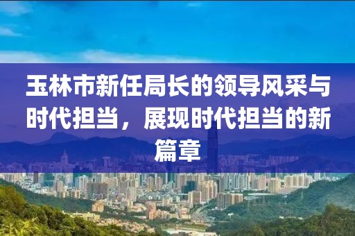 玉林市新任局長的領導風采與時代擔當，展現時代擔當的新篇章