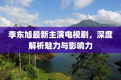 李東旭最新主演電視劇，深度解析魅力與影響力