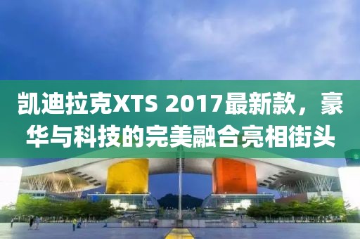 凱迪拉克XTS 2017最新款，豪華與科技的完美融合亮相街頭