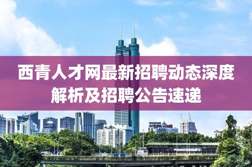 西青人才網最新招聘動態深度解析及招聘公告速遞