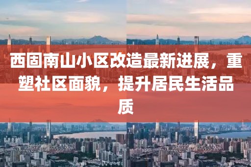 西固南山小區改造最新進展，重塑社區面貌，提升居民生活品質