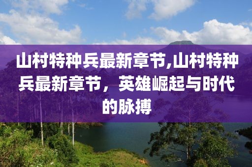 山村特種兵最新章節,山村特種兵最新章節，英雄崛起與時代的脈搏