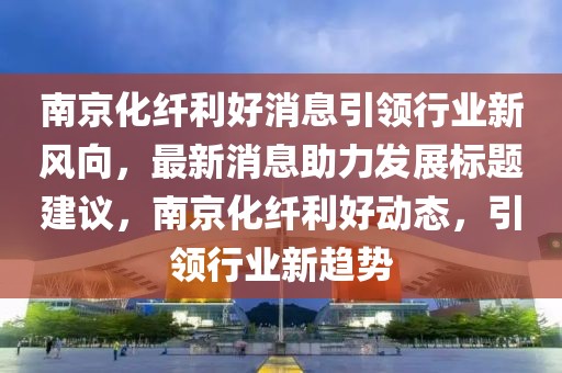 南京化纖利好消息引領行業新風向，最新消息助力發展標題建議，南京化纖利好動態，引領行業新趨勢