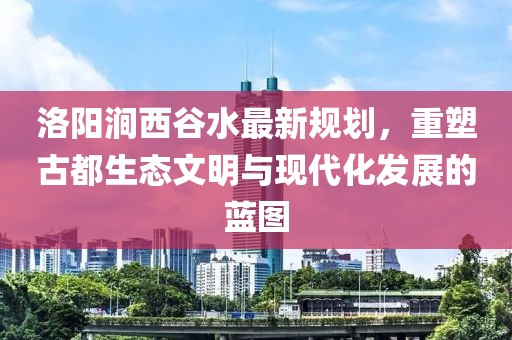 洛陽澗西谷水最新規劃，重塑古都生態文明與現代化發展的藍圖