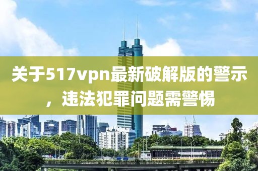 關(guān)于517vpn最新破解版的警示，違法犯罪問題需警惕