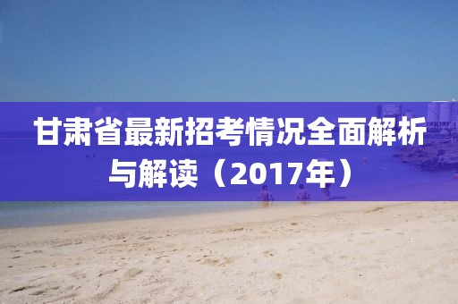 甘肅省最新招考情況全面解析與解讀（2017年）