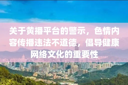 關于黃播平臺的警示，色情內容傳播違法不道德，倡導健康網絡文化的重要性