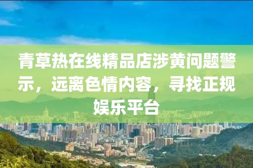 青草熱在線精品店涉黃問題警示，遠離色情內容，尋找正規娛樂平臺