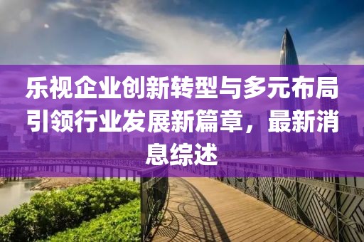 樂視企業創新轉型與多元布局引領行業發展新篇章，最新消息綜述