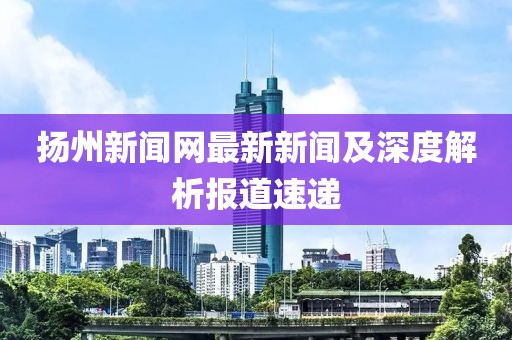 揚州新聞網最新新聞及深度解析報道速遞