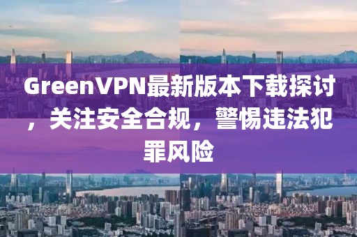 GreenVPN最新版本下載探討，關注安全合規，警惕違法犯罪風險