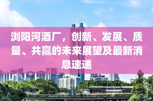 瀏陽(yáng)河酒廠，創(chuàng)新、發(fā)展、質(zhì)量、共贏的未來(lái)展望及最新消息速遞