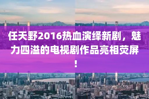 任天野2016熱血演繹新劇，魅力四溢的電視劇作品亮相熒屏！