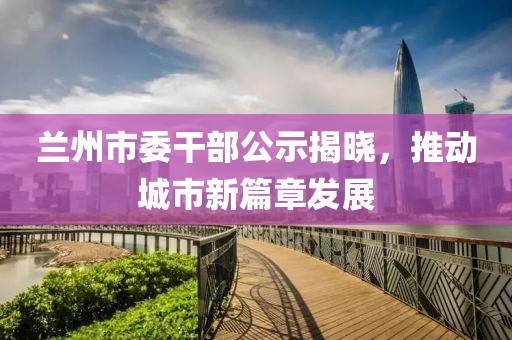 蘭州市委干部公示揭曉，推動(dòng)城市新篇章發(fā)展