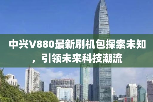 中興V880最新刷機包探索未知，引領未來科技潮流