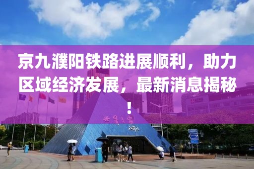 京九濮陽鐵路進展順利，助力區域經濟發展，最新消息揭秘！