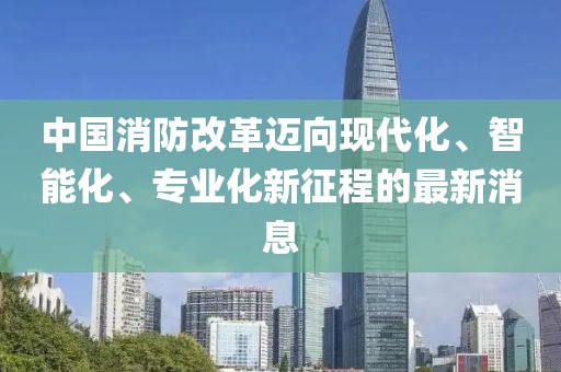 中國消防改革邁向現(xiàn)代化、智能化、專業(yè)化新征程的最新消息