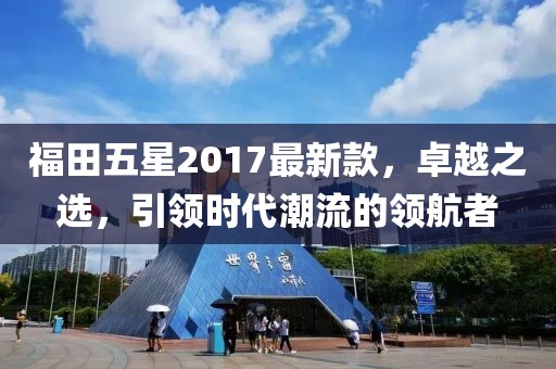 福田五星2017最新款，卓越之選，引領時代潮流的領航者