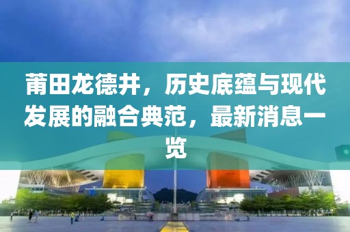 莆田龍德井，歷史底蘊與現代發展的融合典范，最新消息一覽