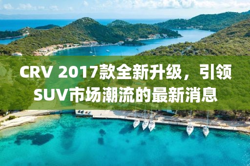 CRV 2017款全新升級，引領SUV市場潮流的最新消息