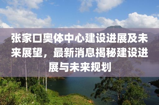 張家口奧體中心建設進展及未來展望，最新消息揭秘建設進展與未來規劃