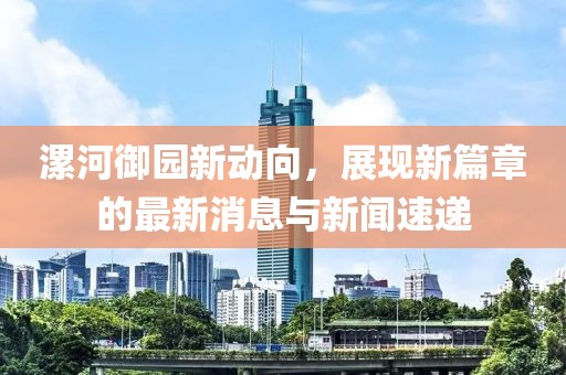 漯河御園新動向，展現新篇章的最新消息與新聞速遞