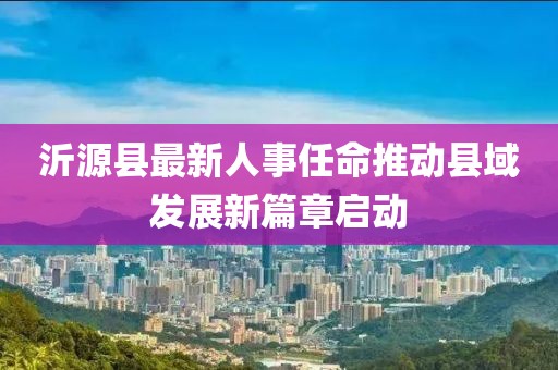 沂源縣最新人事任命推動縣域發(fā)展新篇章啟動