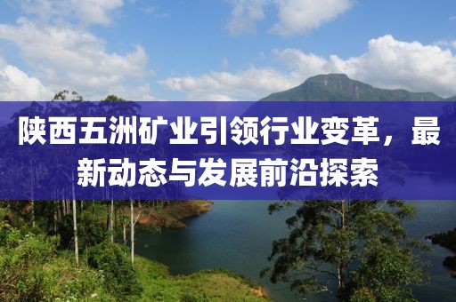 陜西五洲礦業(yè)引領(lǐng)行業(yè)變革，最新動態(tài)與發(fā)展前沿探索