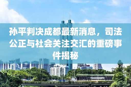 孫平判決成都最新消息，司法公正與社會(huì)關(guān)注交匯的重磅事件揭秘