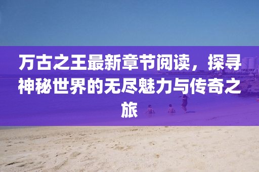 萬古之王最新章節閱讀，探尋神秘世界的無盡魅力與傳奇之旅