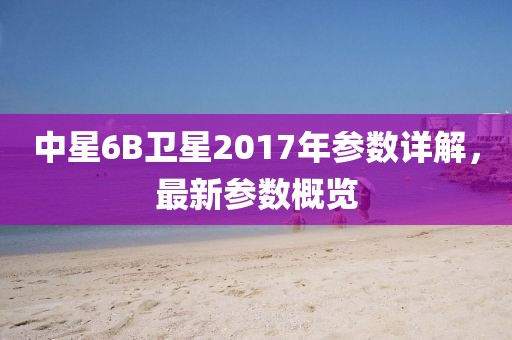 中星6B衛星2017年參數詳解，最新參數概覽